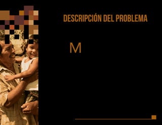 14
DESCRIPCIÓN DEL PROBLEMA
M
ientras que la simple supervivencia de niños, niñas, adolescentes y
jóvenes (NNAJ’s) en América Latina y el Caribe (ALC) es cada vez
menos un problema (la tasa de la Mortalidad Infantil descendió
54% desde 1990 al 2010) – con excepción de algunos grupos de
pobreza extrema, su desarrollo y futuro está cada vez más en riesgo por causas
multifactoriales, e.g. violencia (la probabilidad de morir por factores relacionados
a la violencia se ha triplicado, 208%, de 1990-2010), las acusaciones de abuso
42% de aumento en la última década) y los crímenes motivados por prejuicios
raciales / sociales / género aumentaron 39% en el mismo período.
A pesar del reciente y sólido crecimiento económico, y que los indicadores
de educación y salud han mejorado, más del 50% de los NNAJ’s en ALC
están sujetos a formas múltiples de vulnerabilidad. Algunas de estas
vulnerabilidades, como la violencia, se han incrementado con la riqueza
económica. Ellos no sólo están más sujetos a vulnerabilidades sino que se
benefician menos de las ganancias socioeconómicas. Las causas principales
se correlacionan con injusticia y desigualdad, patrones socioculturales y
económicos que demandan la transformación de valores, prácticas y políticas.
 