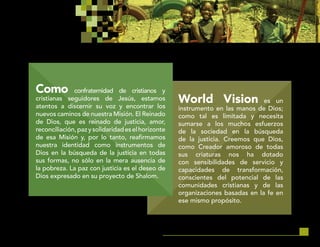 27
World Vision es un
instrumento en las manos de Dios;
como tal es limitada y necesita
sumarse a los muchos esfuerzos
de la sociedad en la búsqueda
de la justicia. Creemos que Dios,
como Creador amoroso de todas
sus criaturas nos ha dotado
con sensibilidades de servicio y
capacidades de transformación,
conscientes del potencial de las
comunidades cristianas y de las
organizaciones basadas en la fe en
ese mismo propósito.
Como confraternidad de cristianos y
cristianas seguidores de Jesús, estamos
atentos a discernir su voz y encontrar los
nuevos caminos de nuestra Misión. El Reinado
de Dios, que es reinado de justicia, amor,
reconciliación,pazysolidaridadeselhorizonte
de esa Misión y, por lo tanto, reafirmamos
nuestra identidad como instrumentos de
Dios en la búsqueda de la justicia en todas
sus formas, no sólo en la mera ausencia de
la pobreza. La paz con justicia es el deseo de
Dios expresado en su proyecto de Shalom.
 