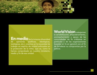 28
WorldVisiontrabajaráen
la sensibilización, empoderamiento,
acompañamiento y apoyo de las
comunidades de fe cristianas en
particular y de las organizaciones
basadas en fe en general con el fin
de fortalecer su compromiso por la
justicia.
Enmediode la inmensa diversidad
de opiniones (políticas, ideológicas,
teológicas, etc.), creemos en la necesidad de
trabajar en espíritu de unidad enfocados en
la protección de la niñez, que es, como lo
hemos comprobado en nuestro ministerio,
medio y fin de esa unidad.
 