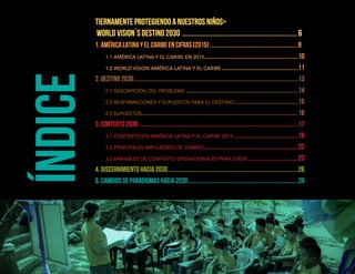 Índice
Tiernamente protegiendo a nuestros niños=
World Vision´s destino 2030 ......................................................................6
1. AMÉRICA LATINA Y EL CARIBE EN CIFRAS (2015)...............................................................8
	 1.1 AMÉRICA LATINA Y EL CARIBE EN 2015...................................................................10
	 1.2 WORLD VISION AMÉRICA LATINA Y EL CARIBE.......................................................11
2. DESTINO 2030.....................................................................................................................13
	 2.1 DESCRIPCIÓN DEL PROBLEMA................................................................................14
	 2.2 REAFIRMACIONES Y SUPUESTOS PARA EL DESTINO..............................................15
	 2.3 SUPUESTOS...............................................................................................................16
3. CONTEXTO 2030.................................................................................................................17
	 3.1 CONTEXTO EN AMÉRICA LATINA Y EL CARIBE 2015..............................................18
	 3.2 PRINCIPALES IMPULSORES DE CAMBIO...................................................................22
	 3.3 VARIABLES DE CONTEXTO OPERACIONALES PARA D2030....................................23
4. DISCERNIMIENTO hacia 2030.............................................................................................26
5. CAMBIOS DE PARADIGMAS hacia 2030..............................................................................29
 