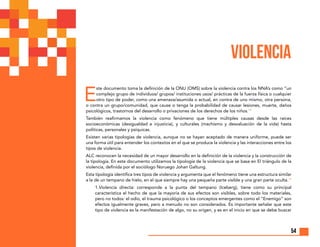 54
E
ste documento toma la definición de la ONU (OMS) sobre la violencia contra los NNA’s como “un
complejo grupo de individuos/ grupos/ instituciones usos/ prácticas de la fuerza física o cualquier
otro tipo de poder, como una amenaza/asumida o actual, en contra de uno mismo, otra persona,
o contra un grupo/comunidad, que cause o tenga la probabilidad de causar lesiones, muerte, daños
psicológicos, trastornos del desarrollo o privaciones de los derechos de los niños.14
También reafirmamos la violencia como fenómeno que tiene múltiples causas desde las raíces
socioeconómicas (desigualdad e injusticia), y culturales (machismo y desvaluación de la vida) hasta
políticas, personales y psíquicas.
Existen varias tipologías de violencia, aunque no se hayan aceptado de manera uniforme, puede ser
una forma útil para entender los contextos en el que se produce la violencia y las interacciones entre los
tipos de violencia.
ALC reconocen la necesidad de un mayor desarrollo en la definición de la violencia y la construcción de
la tipología. En este documento utilizamos la tipología de la violencia que se basa en El triángulo de la
violencia, definida por el sociólogo Noruego Johan Galtung.
Esta tipología identifica tres tipos de violencia y argumenta que el fenómeno tiene una estructura similar
a la de un tempano de hielo, en el que siempre hay una pequeña parte visible y una gran parte oculta.15
	1.Violencia directa: corresponde a la punta del tempano (Iceberg), tiene como su principal
característica el hecho de que la mayoría de sus efectos son visibles, sobre todo los materiales,
pero no todos: el odio, el trauma psicológico o los conceptos emergentes como el “Enemigo” son
efectos igualmente graves, pero a menudo no son considerados. Es importante señalar que este
tipo de violencia es la manifestación de algo, no su origen, y es en el inicio en que se debe buscar
VIOLENCIA
 