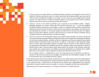 55
la causa y actuar con mayor eficacia. La violencia directa no afecta a mucha gente como lo hace la
violencia cultural y estructural, que son la parte escondida del tempano.señalar que este tipo de
violencia es la manifestación de algo, no su origen, y es en el inicio en que se debe buscar la causa
y actuar con mayor eficacia. La violencia directa no afecta a mucha gente como lo hace la violencia
cultural y estructural, que son la parte escondida del tempano.
2.	 Violencia cultural: es una violencia simbólica que se expresa en innumerables medios – religión,
ideología, lenguaje, art, ciencia, medios de comunicación, educación, etc. – y sirve para legitimar
la violencia directa y estructural, y para inhibir o suprimir la respuesta de las víctimas. Incluso ofrece
justificaciones para los seres humanos, a diferencia de otras especies, para destruir a los demás y ser
recompensado por hacerlo: no es extraño aceptar la violencia en el nombre del país o la religión.
Hay una cultura de la violencia, así que la vida continua en un clima de violencia constante, que se
manifiesta a diario en todas las áreas y en todos los niveles.
3.	 Violencia estructural: En el lenguaje cristiano, esta violencia está asociada a la noción de pecado
estructural, asociado al pecado social que señala las formas como los egoísmos individuales se plasman
en estructuras injustas (sociales, culturales, políticas o religiosas) que conservan y legitiman ese pecado
(comprendido en dimensión social y estructural y no solo en su dimensión moral individual) y dejan
sentir su poder sobre las grandes mayorías. El pecado estructural actúa no solo desde el interior
de cada persona individual, sino desde las estructuras creadas por ellas. A este pecado se refería el
profeta Isaías al decir: «¡Ay de quienes dictan leyes injustas, de quienes firman decretos opresores,
para impedir que se haga justicia a los débiles, para privar del derecho a los pobres de mi pueblo,
para hacer de las viudas su presa y dedicarse al saqueo de huérfanos!» (Isaías 10:1-2).
	Así, el trabajo cristiano —y World Vision como una organización que se identifica con esta fe—
consiste en denunciar esas estructuras, proteger a las personas más vulnerables y trabajar con ellas
en la promoción de una sociedad más justa y segura.
A menudo las causas de la violencia directa se relacionan con la violencia estructural y son justificadas por
la violencia cultural: muchas situaciones resultan del abuso de poder que afecta a un grupo oprimido,
o una injusticia social – insuficiencia en la distribución de fondos, gran desigualdad en los ingresos
personales, el acceso limitado a servicios sociales – y reciben el respaldo de discursos justificándolos.16
Diferentes tipos de violencia requieren un enfoque de protección multidimensional.
 