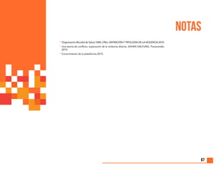 67
14
Organización Mundial de Salud, OMS, ONU, DEFINICIÓN Y TIPOLOGÍA DE LA VIOLENCIA 2010.
15
Una teoría de conflicto, superación de la violencia directa. JOHAN GALTUNG, Transcender,
2010.
16
	Conocimiento de la plataforma 2015.
NOTAS
 