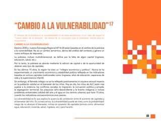 69
“CAMBIO A LA VULNERABILIDAD”17
El cambio de la pobreza a la vulnerabilidad no se trata semánticas, ni un caso de seguir el
“nuevo sabor de la semana”. Se deriva de la conclusión que el problema central está en
movimiento.
CAMBIO A LA VULNERABILIDAD
Destino 2030 y nuestra Estrategia Regional AF16-20 están basadas en el cambio de la pobreza
a la vulnerabilidad. No es un cambio semántico, deriva del análisis del contexto y genera un
nuevo enfoque de respuesta.
La pobreza, incluso multidimensional, se define por la falta de algún capital (ingresos,
educación, salud, etc.).
Por lo tanto, la pobreza se aborda mediante la adición de capital o de la oportunidad de
obtener este tipo de capitales.
En los últimos 15 años, la región ha visto un “milagro económico y político”. Nunca se ha
experimentado un crecimiento económico y estabilidad política reflejada en los indicadores
basados en activos capitales tradicionales como (ingresos, años de educación, esperanza de
vida y la supervivencia infantil).
Sin embargo, el llamado milagro no se ha reflejado positivamente (ni siquiera cerca el impacto
en la población adulta) en el bienestar de los niños. Hoy en día, los niños de ALC están más
sujetos a la violencia, los conflictos sociales, la migración, la corrupción pública y privada,
la segregación territorial, los prejuicios (afro-descendiente y la brecha indígena) e incluso
problemas ambientales (calidad del aire y el agua en los centros urbanos) que hace 15 años,
cuando los indicadores socioeconómicos eran peores.
La vulnerabilidad es lo que explica la ausencia de correlación entre el aumento de capitales y
el bienestar del niño. En consecuencia, la vulnerabilidad puede ser visto como la probabilidad/
riesgo de no alcanzar el bienestar, incluso en posesión de capitales (activos como: alimentos/
agua, educación, vivienda, salud, ingresos, etc.) para hacerlo.
 