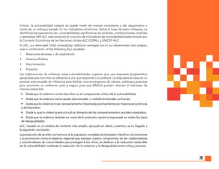70
Incluso, la vulnerabilidad integral se puede medir de manera consistente y dar seguimiento a
través de un enfoque basado en los indicadores dinámicos. Sobre la base de estos enfoques, se
identifican las expresiones de vulnerabilidades significativas de contexto, correlacionadas, medidas
y rastreadas. WV ALC está tomando el conjunto de indicadores de vulnerabilidad seleccionado por
la Comisión Económica de las Naciones Unidas ALC (CEPAL) y UNICEF-ALC.
In LAC, our refocused ‘child vulnerability’ definition emerged out of our discernment and analysis,
uses a combination of the following four variables:
1.	 Relaciones abusivas o de explotación.
2.	 Violencia Pública.
3.	Discriminación.
4.	Privación.
Las implicaciones de enfrentar estas vulnerabilidades sugieren que una respuesta programática
apropiada para los niños es diferente a una que responde a la pobreza. La respuesta se basa en un
proceso estructurado de influencia para facilitar una convergencia de valores, políticas y prácticas
para promover un ambiente justo y seguro para que NNAJ’s puedan alcanzar el bienestar de
manera sostenible.
•	 Dada que la violencia contra los niños es el componente crítico de la vulnerabilidad;
•	 Dada que la violencia tiene causas estructurales y multidimensionales primarias;
•	 Dada que la violencia no es necesariamente impactada positivamente por mejoras económicas
y de bienestar;
•	 Dada la que la violencia estructural se alimenta de los comportamientos sociales aceptados;
•	 Dada que la violencia también se nutre de la profunda injusticia expresada en todos los tipos
de desigualdades.
ALC, basado en un análisis de contexto más amplio, apoyado en datos y práctica, se ha llegado a
la siguiente conclusión:
La protección de la niñez con ternura es la expresión completa de bienestar infantil en el continente
y su promoción como el objetivo regional que expresa nuestro compromiso de ser colaboradores
y coordinadores de comunidades que protegen a los niños, se dedican a la reducción sostenible
de la vulnerabilidad mediante la reducción de la violencia y la desigualdad entre niños y jóvenes.
 