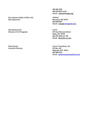 406-586-5493
406-600-4073 (cell)
Email: vdeboer@adsgc.org
Erin Adams-Griffin LCSW, LAC ADSGC
Site Supervisor Bozeman, MT 59715
406-600-0087
Email: erinaglcsw@gmail.com
David Boyd LAC CCCS
Director of CD Programs 471 East Mercury Street
Butte, MT 59701
406-299-3448 ext. 302
Email: dboyd@cccs.com
Darla Joyner Career Transitions, Inc.
Executive Director PO Box 145
Belgrade, MT 59714
406-388-6701
Email: darla@careertransitions.com
 