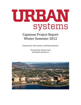 Capstone Project Report
Winter Semester 2012
Prepared for: Ken Gautier and Urban Systems
Prepared by: Dustin Luck
and Stefan Sretenovic
 
