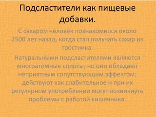 Подсластители как пищевые
          добавки.
  С сахаром человек познакомился около
2500 лет назад, когда стал получать сахар из
                 тростника.
 Натуральными подсластителями являются
  многоатомные спирты, но они обладают
  неприятным сопутствующим эффектом:
   действуют как слабительное и при их
регулярном употреблении могут возникнуть
      проблемы с работой кишечника.
 