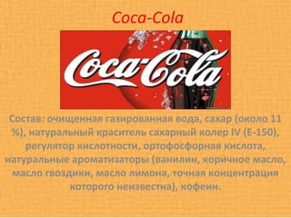Coca-Cola




 Состав: очищенная газированная вода, сахар (около 11
 %), натуральный краситель сахарный колер IV (Е-150),
    регулятор кислотности, ортофосфорная кислота,
натуральные ароматизаторы (ванилин, коричное масло,
  масло гвоздики, масло лимона, точная концентрация
             которого неизвестна), кофеин.
 