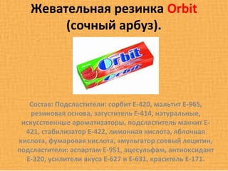 Жевательная резинка Orbit
        (сочный арбуз).




   Состав: Подсластители: сорбит Е-420, мальтит Е-965,
    резиновая основа, загуститель Е-414, натуральные,
 искусственные ароматизаторы, подсластитель манкит Е-
  421, стабилизатор Е-422, лимонная кислота, яблочная
кислота, фумаровая кислота, эмульгатор соевый лецитин,
подсластители: аспартам Е-951, ацесульфам, антиоксидант
  Е-320, усилители вкуса Е-627 и Е-631, краситель Е-171.
 