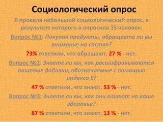 Социологический опрос
  Я провела небольшой социологический опрос, в
    результате которого я опросила 15 человек.
 Вопрос №1: Покупая продукты, обращаете ли вы
               внимание на состав?
      73% ответили, что обращают, 27 % - нет.
Вопрос №2: Знаете ли вы, как расшифровываются
   пищевые добавки, обозначаемые с помощью
                    индекса Е?
        47 % ответили, что знают, 53 % - нет.
Вопрос №3: Знаете ли вы, как они влияют на ваше
                    здоровье?
        87 % ответили, что знают, 13 % - нет.
 