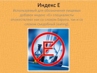 Индекс Е
 Используемый для обозначения пищевых
     добавок индекс «Е» специалисты
отожествляют как со словом Европа, так и со
        словом съедобный (eating).
 