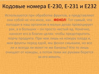 Кодовые номера Е-230, Е-231 и Е232
Используются при обработке фруктов, а представляют
 они собой не что иное, как…ФЕНОЛ! Тот самый, что
 попадая в наш организм в малых дозах провоцирует
  рак, а в больших – он просто чистый яд. Конечно,
   наносят его в благих целях: чтобы предотвратить
  порчу продукта. При чем лишь на кожуру плода и,
 моя фрукты перед едой, мы фенол смываем, но все
    ли и всегда ли моют те же бананы? Кто то лишь
очищает от кожуры, а потом теми же руками берется
                    за его мякоть.
 