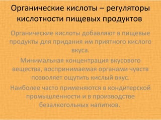 Органические кислоты – регуляторы
 кислотности пищевых продуктов
Органические кислоты добавляют в пищевые
продукты для придания им приятного кислого
                  вкуса.
   Минимальная концентрация вкусового
 вещества, воспринимаемая органами чувств
      позволяет ощутить кислый вкус.
Наиболее часто применяются в кондитерской
    промышленности и в производстве
         безалкогольных напитков.
 