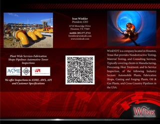 WinkNDT is a company located in Houston,
Texas that provides Nondestructive Testing,
Material Testing, and Consulting Services.
Typically covering clients in Manufacturing,
Processing, Heat Treatment, and In-Service
Inspection, of the following Industry
Sectors: Automobile Plants, Fabrication
Shops, Casting and Forging Plants, Oil &
Gas Plants, and Cross Country Pipelines in
the USA.
Ivan Winkler
President, CEO
6718 Mossridge Drive
Houston, TX 77069
mobile 205.577.2712
Iwinkler@winkndt.com
www.winkndt.com
Plant Wide Services-Fabrication
Shops-Pipelines-Automotive-Tower
Inspections
We offer Inspections to ASME, AWS, API
and Customer Specifications
 