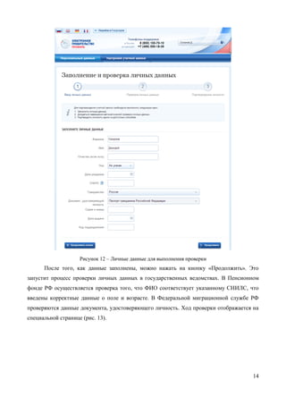 14 
Рисунок 12 – Личные данные для выполнения проверки 
После того, как данные заполнены, можно нажать на кнопку «Продолжить». Это запустит процесс проверки личных данных в государственных ведомствах. В Пенсионном фонде РФ осуществляется проверка того, что ФИО соответствует указанному СНИЛС, что введены корректные данные о поле и возрасте. В Федеральной миграционной службе РФ проверяются данные документа, удостоверяющего личность. Ход проверки отображается на специальной странице (рис. 13).  