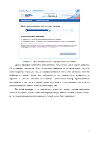 15 
Рисунок 13 – Ход проверки данных в государственных ведомствах 
Данная проверка выполняется автоматически, пользователь может закрыть страницу. Когда проверка завершится, будут отправлены сообщения на подтвержденные контакты связи (например, отправлено письмо на адрес электронной почты и sms-сообщение на номер мобильного телефона). Кроме того, информация о ходе проверки будет отображена на странице с личными данными пользователя. Специальный баннер проинформирует пользователя о том, что его личные данные находятся в стадии проверки, что проверка успешно завершена или что возникли ошибки (рис. 14). 
Во время проверки в государственных ведомствах личных данных невозможно изменять эти данные, однако можно инициировать новую заявку на проверку личных данных (в этом случае процесс выполнения существующей заявки будет прекращен).  