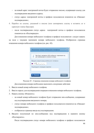 46 
№ п/п Название изменяемого атрибута Тип учетной записи упрощенная стандартная / подтвержденная 
14. 
мобильный телефон 
Проверка корректности (отправка sms- сообщения) 
Проверка корректности (отправка sms- сообщения) 
15. 
домашний телефон 
Не требует проверки 
Не требует проверки 
16. 
почтовый адрес 
Не требует проверки 
Не требует проверки 
17. 
адрес регистрации 
Не требует проверки 
Не требует проверки 
18. 
Данные о собственности: 
19. 
Реквизиты свидетельства о регистрации транспортного средства и государственный регистрационный знак транспортного средства 
Не требует проверки 
Не требует проверки 
3.5.1.1 Изменение контактных данных 
Для изменения адреса электронной почты в профиле пользователя следует нажать на поле с текущим значением адреса электронной почты. Отобразится страница изменения адреса электронной почты (см. рис. 43). 
Рисунок 43 – Страница изменения адреса электронной почты 
Для изменения адреса необходимо выполнить следующие действия: 
1. Ввести новый адрес электронной почты. 
2. Ввести пароль для подтверждения операции изменения адреса электронной почты. 
3. Нажать кнопку «Изменить».  