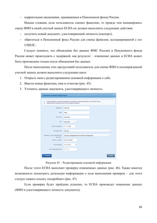 48 
изменится на «Подтвержден». 
При смене номера домашнего телефона не требуется проводить какие-либо процедуры подтверждения номера. 
В ЕСИА предусмотрена возможность указания домашнего адреса и адреса регистрации. Процедура их ввода и изменения идентична и включает следующие шаги: 
1. Нажать на ссылку с адресом (или на слова «Укажите адрес регистрации»). 
2. В появившемся окне (рис. 45) необходимо ввести: 
 адрес с точностью до улицы. При вводе нескольких букв будут предложены варианты вашего возможного адреса (в виде подсказки). Если среди подсказанных вариантов нет подходящих, то необходимо ввести адрес вручную. 
 номера дома, корпуса, строения и квартиры (если номер квартиры отсутствует, то можно поставить галочку «Нет номера квартиры»); 
 индекс. 
3. Нажать кнопку «Изменить», новый адрес будет сохранен. 
Рисунок 45 – Изменение (добавление) адреса 
3.5.1.2 Изменение основной информации 
Редактирование основной информации о пользователе в подтвержденной учетной записи осуществляется единовременно, что связано со спецификой подтверждения этих данных5. В частности, смена ФИО должна быть подтверждена: 
 новым документом, удостоверяющим личность (его данные будут проверены в Федеральной миграционной службе РФ); 
5 Смена основной информации в стандартной учетной записи осуществляется в виде оформления новой заявки на проверку личных данных.  