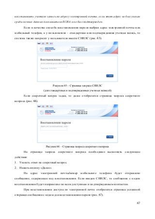 67 
восстановить учетную запись по адресу электронной почты, если этот адрес не был указан среди личных данных пользователя ЕСИА и не был подтвержден. 
Если в качестве способа восстановления пароля выбран адрес электронной почты или мобильный телефон, а у пользователя – стандартная или подтвержденная учетная запись, то система также попросит у пользователя ввести СНИЛС (рис. 65). 
Рисунок 65 – Страница запроса СНИЛС (для стандартных и подтвержденных учетных записей) 
Если секретный вопрос задан, то далее отобразится страница запроса секретного вопроса (рис. 66). 
Рисунок 66 – Страница запроса секретного вопроса 
На странице запроса секретного вопроса необходимо выполнить следующие действия: 
1. Указать ответ на секретный вопрос. 
2. Нажать кнопку «Далее». 
На адрес электронной почты/номер мобильного телефона будет отправлено сообщение, содержащее код восстановления. Если введен СНИЛС, то сообщение с кодом восстановления будет направлено по всем доступным и подтвержденным контактам. 
При восстановлении доступа по электронной почте отобразится страница успешной отправки сообщения с кодом для восстановления пароля (рис. 67).  