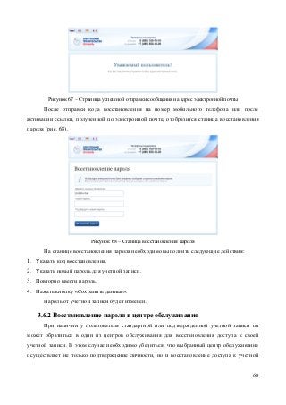 68 
Рисунок 67 – Страница успешной отправки сообщения на адрес электронной почты 
После отправки кода восстановления на номер мобильного телефона или после активации ссылки, полученной по электронной почте, отобразится станица восстановления пароля (рис. 68). 
Рисунок 68 – Станица восстановления пароля 
На станице восстановления пароля необходимо выполнить следующие действия: 
1. Указать код восстановления. 
2. Указать новый пароль для учетной записи. 
3. Повторно ввести пароль. 
4. Нажать кнопку «Сохранить данные». 
Пароль от учетной записи будет изменен. 
3.6.2 Восстановление пароля в центре обслуживания 
При наличии у пользователя стандартной или подтвержденной учетной записи он может обратиться в один из центров обслуживания для восстановления доступа к своей учетной записи. В этом случае необходимо убедиться, что выбранный центр обслуживания осуществляет не только подтверждение личности, но и восстановление доступа к учетной  