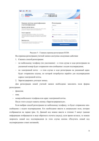 9 
Рисунок 5 – Главная страница регистрации ЕСИА 
На странице регистрации учетной записи доступны следующие действия: 
1. Сменить способ регистрации: 
 по мобильному телефону (по умолчанию) – в этом случае в ходе регистрации на указанный номер будет отправлено sms-сообщение с кодом подтверждения номера мобильного телефона; 
 по электронной почте – в этом случае в ходе регистрации на указанный адрес будет отправлена ссылка, по которой потребуется перейти для подтверждения адреса электронной почты. 
2. Зарегистрировать учетную запись. 
Для регистрации новой учетной записи необходимо заполнить поля формы регистрации: 
 фамилия; 
 имя; 
 номер мобильного телефона или адрес электронной почты. 
После этого следует нажать кнопку «Зарегистрироваться». 
Если выбран способ регистрации по мобильному телефону, то будет отправлено sms- сообщение с кодом подтверждения номера мобильного телефона1. Его необходимо ввести в специальное поле, которое отображается на экране (рис. 6). Данный код можно ввести в течение 5 минут (данная информация отображается в виде обратного отсчета секунд), если 
1 Не следует путать код подтверждения номера телефона с кодом подтверждения личности, который может быть отправлен пользователю по Почте России в целях подтверждения личных данных (см. п. 3.1.3.2).  