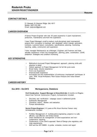 Roderick Pruks
SENIOR PROJECTENGINEER
Resume
Page 1of 4
CONTACT DETAILS
21 Glenealy St. Bracken Ridge, Qld, 4017
Mobile: 0427 819 458
Email: rodpruks0@gmail.com
CAREER OVERVIEW
A Senior Project Engineer with over 35 years experience in plant improvement,
production, maintenance and front line supervision.
I have Project Managed small to medium multi-disciplined plant improvement
projects from conception to handover with developed skills in design, estimation,
contracts, customer liaison, consultation, specifications, planning, monitoring,
reporting, safety, construction and supervision.
I have managed Maintenance as a Manager, Engineer and Foreman and have
valuable experience in front line management, planning, parts, coordination, LEAN,
prevention strategies and condition monitoring.
KEY STRENGTHS
 Methodical structured Project Management approach, planning skills with
attention to detail
 Holistic approach to Project Management for full life cycle costs
 Broad heavy industry experience
 Front Line Supervision
 Practical trade experience
 Successful use and implementation of continuous improvement techniques of
Lean, TPM, Visual Workplace, Root Cause Analysis and Value Stream
Mapping
CAREER HISTORY
Dec 2010 – Oct 2012 Worleyparsons, Gladstone
Civil Construction Support Manager at Greenfield site (4 months on Wiggins
Island Coal Terminal Construction Project). Achievements included:
 Discovery and rectification - seepage cause in settlement ponds
 Earthworks Management
 Contractor claims - Review and evaluation
 Pumps rationalisation
Senior Project Engineer (1.5 years at Rio Alcan Alumina Yarwun site).
Achievements included:
 Portfolio Management of multidiscipline engineering projects in a safe,
efficient, cost effective and timely manner
 Client Satisfaction via management of client expectations and non-
conformance reporting
 Conformance to the client’s approved Basis of Design plus regulatory and
code requirements
 SAP and the WP CMMS - to probe, schedule, monitor and report
 