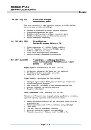 Roderick Pruks
SENIOR PROJECTENGINEER
Resume
Page 2of 4
Dec 2009 - July 2010 Maintenance Manager
Fero Industries, Perth
Total asset maintenance of plant (production equipment to forklifts, overhead
cranes, services, air, water and buildings).
 Oversee all maintenance response & personnel supervision
 Procurement of equipment and spares
 Establishment of maintenance and plant improvement plans
 Establishment of purchasing and data recording systems
 Product development and testing
July 2007 - May 2009 Project Engineer
Bradken Resources, Welshpool WA
 Project management of $1.4M Core Shooter installation
 Plan and Preparation – team member for $22M upgrade
 Safety at heights audit and action
 Value Stream Mapping and plant improvement
 Asbestos Emergency Response and management
May 1997 - June 2007 Project Engineer and Group Coordinator
Thales Australia (formerly A.D.I.) Ordnance Factory
Benalla (10 years)
Project Engineer, Special Projects, Jan 2006 - June 2007
 Configuration Management for Testing and Proof equipment
 Proof Standardisation, small calibre ammunition
 Resolution of Non Conformances
Project Engineer, Large Calibre, Jan 2000- Jan 2006
 Champion implementation of TPM, Lean and Continuous improvement
 Portfolio Management of projects
 First programmed changeovers for three separate production lines
 Alternate cost saving manufacturing selections
 Equipment rationalisation
Group Co-ordinator - Large Calibre May 1997- Jan 2000
Achievement of Production plans via people utilising specifications, instructions,
equipment capability, engineering and maintenance expertise.
 Leading 25 people in joint production and maintenance, producing 80,000
projectiles/annum
 Performance improvement of OH&S, production, quality and budget
 Team Mentor
 TPM and Continuous improvement Champion
 Equipment Improvement redesign, cost saving $2.6M
 Production Improvement - Reduced rework from 30% to 3%
 