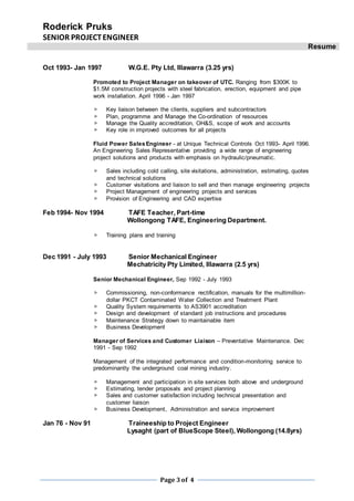 Roderick Pruks
SENIOR PROJECTENGINEER
Resume
Page 3of 4
Oct 1993- Jan 1997 W.G.E. Pty Ltd, Illawarra (3.25 yrs)
Promoted to Project Manager on takeover of UTC. Ranging from $300K to
$1.5M construction projects with steel fabrication, erection, equipment and pipe
work installation. April 1996 - Jan 1997
 Key liaison between the clients, suppliers and subcontractors
 Plan, programme and Manage the Co-ordination of resources
 Manage the Quality accreditation, OH&S, scope of work and accounts
 Key role in improved outcomes for all projects
Fluid Power SalesEngineer - at Unique Technical Controls Oct 1993- April 1996.
An Engineering Sales Representative providing a wide range of engineering
project solutions and products with emphasis on hydraulic/pneumatic.
 Sales including cold calling, site visitations, administration, estimating, quotes
and technical solutions
 Customer visitations and liaison to sell and then manage engineering projects
 Project Management of engineering projects and services
 Provision of Engineering and CAD expertise
Feb 1994- Nov 1994 TAFE Teacher, Part-time
Wollongong TAFE, Engineering Department.
 Training plans and training
Dec 1991 - July 1993 Senior Mechanical Engineer
Mechatricity Pty Limited, Illawarra (2.5 yrs)
Senior Mechanical Engineer, Sep 1992 - July 1993
 Commissioning, non-conformance rectification, manuals for the multimillion-
dollar PKCT Contaminated Water Collection and Treatment Plant
 Quality System requirements to AS3901 accreditation
 Design and development of standard job instructions and procedures
 Maintenance Strategy down to maintainable item
 Business Development
Manager of Services and Customer Liaison – Preventative Maintenance. Dec
1991 - Sep 1992
Management of the integrated performance and condition-monitoring service to
predominantly the underground coal mining industry.
 Management and participation in site services both above and underground
 Estimating, tender proposals and project planning
 Sales and customer satisfaction including technical presentation and
customer liaison
 Business Development, Administration and service improvement
Jan 76 - Nov 91 Traineeship to Project Engineer
Lysaght (part of BlueScope Steel), Wollongong (14.8yrs)
 