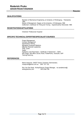 Roderick Pruks
SENIOR PROJECTENGINEER
Resume
Page 4of 4
QUALIFICATIONS
Bachelor of Mechanical Engineering at University of Wollongong - Traineeship
1982
Master of Management Degree at the University of Wollongong 1988
Craftsman’s Certificate for Fitting and Turning - Apprenticeship Directorate 1980
REGISTRATIONS/AFFILIATIONS
Chartered Professional Engineer
SPECIFIC TECHNICAL EXPERTISE/SPECIALIST COURSES
Project Management
Contract Management
Specification Writing
Managing Employee Relations
Effective Personal Leadership
TPM, LEAN
Safety
Hydraulics and Pneumatics - Certificate of Attainment – TAFE
MS Project, MS Office (Excel, Word, PowerPoint), AutoCAD, SAP
Training/Teaching
REFERENCES
Manie Saayman, WICET Senior Contracts Administrator,
msaayman@wicet.com.au 0457 101 132.
Ron Van Der Kevie, WorleyParsons Project Manager, ron.vanderkevie@
worleyparsons.com 0419 849 706.
 