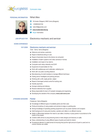 Curriculum vitae
PERSONAL INFORMATION Nihat Aliev
18,Gustav Weigand, 9000 Varna (Bulgaria)
+359893422194
keito-69@yandex.com
www.howitsmake.free.bg
Skype hamradioo
JOB APPLIED FOR Electronics mechanic and servicer
WORK EXPERIENCE
19/11/2009 Electronics mechanic and servicer
Orak - Varna, Varna (Bulgaria)
▪ Welcome and advise customers
▪ Repair of electrical wiring on cars
▪ Repair of taximeter (input to the device via computer)
▪ Installation of alarm systems and video cameras in homes
▪ Installation and repair of car alarms
▪ Computer work setup networks and DVR
▪ Equipment of automobiles for Taxi
▪ Work with oscilloscope and multimeter, soldering iron
▪ Work with vss pulse counting distance
▪ Manufacturing of small modules to manage different technique
▪ Putting xenon headlights and parking sensors
▪ Working with a drill. angle grinder, caliper
▪ Repair of damaged central control for locking cars.
▪ Handle payments
▪ Arrange ordering and delivery
▪ Receive deliveries from supplies
▪ Being responsible for team of 5 people managing and organizing
▪ Developing the website of the company www.orak-varna.com
27/05/2000–02/03/2006 Painter
Freelancer, Varna (Bulgaria)
▪ Knowledge of different types of available paints and their uses
▪ Profound knowhow of using sealers and primers to edge on painting jobs
▪ Strong knowledge of operating painting equipment such as power washers and scrapers
▪ Solid background of using wire brushes, sanders and rollers in an efficient manner
▪ Ability to differentiate between the need to use rollers, brushes or spray paints in accordance to the
needs of the project
▪ Creative skills aimed at using texturing tools to make designs and textures on walls
▪ Deep understanding of using different types of paints and tools for interior
▪ Exceptional attention to detail aimed at ensuring that just the right amount of paint is used and no
uneven finishes are visible
29/4/16 © European Union, 2002-2016 | http://europass.cedefop.europa.eu Page 1 / 4
 