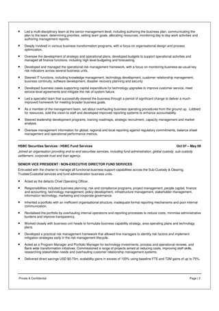 Private & Confidential Page | 2
• Led a multi-disciplinary team at the senior management level, including authoring the business plan, communicating the
plan to the team, determining priorities, setting team goals, allocating resources, monitoring day to day work activities and
authoring management reports.
• Deeply involved in various business transformation programs, with a focus on organisational design and process
optimization.
• Oversaw the development of strategic and operational plans, developed budgets to support operational activities and
managed all finance functions, including high level budgeting and forecasting.
• Developed and managed the operational risk management framework, with a focus on monitoring business-as-usual key
risk indicators across several business units.
• Steered IT functions, including knowledge management, technology development, customer relationship management,
business continuity, software development, disaster recovery planning and security
• Developed business cases supporting capital expenditure for technology upgrades to improve customer service, meet
service level agreements and mitigate the risk of system failure.
• Led a specialist team that successfully steered the business through a period of significant change to deliver a much-
improved framework for meeting broader business goals.
• As a member of the management team, set about overhauling business operating procedures from the ground up. Lobbied
for resources, sold the vision to staff and developed improved reporting systems to enhance accountability.
• Steered leadership development programs, training roadmaps, strategic recruitment, capacity management and market
analysis.
• Oversaw management information for global, regional and local reporting against regulatory commitments, balance sheet
management and operational performance metrics.
HSBC Securities Services / HSBC Fund Services Oct 07 – May 09
Joined an organisation providing end-to-end securities services, including fund administration, global custody, sub-custody
settlement, corporate trust and loan agency.
SENIOR VICE PRESIDENT / NON-EXECUTIVE DIRECTOR FUND SERVICES
Entrusted with the charter to manage all functional business support capabilities across the Sub-Custody & Clearing,
Trustee/Custodial services and fund administration business units.
• Acted as the defacto Chief Operating Officer.
• Responsibilities included business planning, risk and compliance programs, project management, people capital, finance
and accounting, technology management, policy development, infrastructure management, stakeholder management,
information technology, marketing and corporate governance.
• Inherited a portfolio with an inefficient organisational structure, inadequate formal reporting mechanisms and poor internal
communication.
• Revitalised the portfolio by overhauling internal operations and reporting processes to reduce costs, minimise administrative
burdens and improve transparency.
• Worked closely with business unit heads to formulate business capability strategy, area operating plans and technology
plans.
• Developed a practical risk management framework that allowed line managers to identify risk factors and implement
mitigation strategies early in the risk management lifecycle.
• Acted as a Program Manager and Portfolio Manager for technology investments, process and operational reviews, and
Bank wide transformation initiatives. Commissioned a range of projects aimed at reducing costs, improving staff skills,
researching stakeholder needs and overhauling customer relationship management systems.
• Delivered direct savings USD $0.75m, scalability gains in excess of 100% using baseline FTE and T2M gains of up to 75%.
 