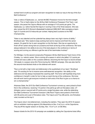 worked hard to build our program and earn recognition to make our way to the top of the Sun
Belt Conference."
Veal, a native of Opelousas, La., earned All-SBC Preseason honors for the third straight
season. This is Veal's debut on the All-Sun Belt Conference Preseason First Team. Last
season, she paced the Cajuns offense with an average of 14.9 points per game. The
Opelousas, La. native has led the Cajuns in scoring in two of her three seasons. She was
also named the 2015 Women's Basketball Invitational (WBI) MVP after averaging a team-
high 21.0 points and 5.8 rebounds per contest, helping lead Louisiana to the WBI
Championship.
"Keke is very talented and her potential has always been very high in terms of ability,"
Brodhead said. "She needs to keep working hard and to improve and finish this senior
season. It's great for her to earn recognition on the first team. She has an opportunity to
finish off her career strong here at Louisiana and finish at the top of the conference. We have
always believed in her ability to be one of the best players in the conference in terms of
scoring and running our offense to get the rest of her teammates involved."
For Wilridge, it is the second consecutive Preseason All-Sun Belt Second Team honor of the
Crowley, La. native's career. She is coming off a season in which she tallied 12.3 points per
contest and was a pillar on the Louisiana defense, becoming the first Cajun to record at least
100 steals in a season since Kim Perrot during the 1989-90 campaign. She was also tied for
the second-most blocked shots on the defense with seven.
"Kia is a kid with a high motor and defensively is the quarterback of our team," Brodhead
said. "It's exciting for her to receive some well-deserved recognition. Her ability on the
defensive end has always impressed the coaching staff. This honor will hopefully bring more
confidence in herself in order for her to help us reach the top of the conference. We know
she will work hard to get everyone involved on both ends of the floor to give us a chance to
win a championship."
Arkansas State, the 2015 Sun Belt Conference Tournament runners-up, were picked to finish
first in the conference, receiving 113 points in the poll to go with six first-place votes. UT
Arlington came in second with 97 points and a single first-place vote, while the defending
Sun Belt Conference Tournament champion Little Rock Trojans were picked to finish third
with 96 points and a pair of first-place votes. The Cajuns and Troy (86 points, one first-place
vote) rounded out the top 5.
The Cajuns return nine letterwinners, including five starters. They open the 2015-16 season
with an exhibition matchup against LSU-Alexandria on Nov. 9 at 5 p.m. at the Cajundome.
They tip-off the regular season on Sunday, Nov. 15 at 7 p.m. at Ole Miss.
Season tickets for the 2015-16 campaign are available by calling the Cajundome ticket office
 