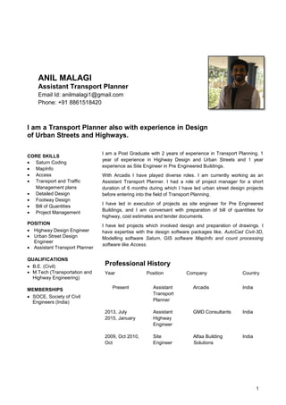 1
ANIL MALAGI
Assistant Transport Planner
Email Id: anilmalagi1@gmail.com
Phone: +91 8861518420
I am a Transport Planner also with experience in Design
of Urban Streets and Highways.
CORE SKILLS
 Saturn Coding
 MapInfo
 Access
 Transport and Traffic
Management plans
 Detailed Design
 Footway Design
 Bill of Quantities
 Project Management
POSITION
 Highway Design Engineer
 Urban Street Design
Engineer
 Assistant Transport Planner
QUALIFICATIONS
 B.E. (Civil)
 M.Tech (Transportation and
Highway Engineering)
MEMBERSHIPS
 SOCE, Society of Civil
Engineers (India)
I am a Post Graduate with 2 years of experience in Transport Planning, 1
year of experience in Highway Design and Urban Streets and 1 year
experience as Site Engineer in Pre Engineered Buildings.
With Arcadis I have played diverse roles. I am currently working as an
Assistant Transport Planner. I had a role of project manager for a short
duration of 6 months during which I have led urban street design projects
before entering into the field of Transport Planning.
I have led in execution of projects as site engineer for Pre Engineered
Buildings, and I am conversant with preparation of bill of quantities for
highway, cost estimates and tender documents.
I have led projects which involved design and preparation of drawings. I
have expertise with the design software packages like, AutoCad Civil-3D,
Modelling software Saturn, GIS software MapInfo and count processing
software like Access.
Professional History
Year Position Company Country
Present Assistant
Transport
Planner
Arcadis India
2013, July
2015, January
Assistant
Highway
Engineer
GMD Consultants India
2009, Oct 2010,
Oct
Site
Engineer
Alfaa Building
Solutions
India
 