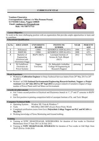 CURRICULUM VITAE
Vandana Chaurasiya
Correspondence Address: c/o Miss Poonam Prasad,
S-5 NEERI Colony, Nagpur-440020
Email: vandana.eee.22@gmail.com
Mob: +91-7507717733
Career Objective
To work in the most challenging position with an organization that provides ample opportunities to learn and
to contribute.
Educational Qualification
Sr.No EDUCATION UNIVERSITY/
BOARD
INSTITUTE/
SCHOOL
YEAR PERCENT
AGE
1 X(Science) CBSE KENDRIYA VIDYALAYA 2006 62%
2 XII(PCM) CBSE KENDRIYA VIDYALAYA 2008 63%
3 Bachelor of
Engineering
(Electrical and
Electronics Engg)
RGPV (M.P.) Laxmipati Institute of
Science & Tech. Bhopal
(M.P.)
2012 74.53%
4 M-Tech(Power
Electronics &
Power System)
Nagpur
University
Dr. Babasaheb Ambedkar
College Of Engineering &
Research (Nagpur)
pursuing pursuing
Work Experience
 Worked as Calibration Engineer in Oorja Technical Services Indore From 20th
May 2013 to 24th
July2013.
 Worked in CSIR-National Environmental Engineering Research Institute, Nagpur as Project
Assistant from 26th
July-2013 to 30th
Sept-2014 on project related to Cumulative Impact of large
number of Power Plants and Coal Mines on Environment.
 Got 3 times second position in Electrical and Electronics branch in 1st
, 2nd
and 5th
semester in RGPV
exam.
 Got first position in painting competition held in Laxmipati Institute of Sc. and Tech. Bhopal.
Computer/Technical Skills
 Operating Systems : Window XP, Vista & Windows 7
 Tools : MS-Office 2003/2007.(Excel, Power Point, Word)
 Completed certification course from Govt. Polytechnic College Nagpur on PLC and SCADA in
May2013.
 Working knowledge of Noise Monitoring and Ground truthing.
Training
 Training at NTPC SHAKTINAGAR, SONEBHADRA for duration of four weeks in Electrical
Maintenance from 27 June 2011 to 26 July 2011.
 Training at NTPC SHAKINAGAR, SINGRAULI for duration of Two weeks in C&I Dept. from
30-07-2010 to 19-08-2010.
Awards &Achievements
 