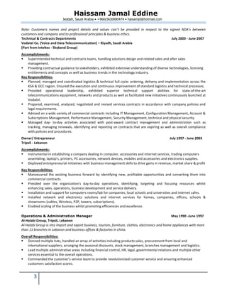 Haissam Jamal Eddine
Jeddah, Saudi Arabia • +966(56)0000474 • haisamjd@hotmail.com
3
Note: Customers names and project details and values can’t be provided in respect to the signed NDA’s between
customers and company and to professional principles & business ethics.
Technical & Contracts Departments July 2003 - June 2007
Vodatel Co. (Voice and Data Telecommunication) – Riyadh, Saudi Arabia
(Part from Inteltec - Skyband Group)
Accomplishments:
 Superintended technical and contracts teams, handling solutions design and related sales and after sales
management.
 Providing contractual guidance to stakeholders, exhibited extensive understanding of diverse technologies, licensing
entitlements and concepts as well as business trends in the technology industry.
Key Responsibilities:
 Planned, managed and coordinated logistics & technical full cycle: ordering, delivery and implementation across the
KSA & GCC region. Ensured the execution and continuous improvement of standard logistics and technical processes.
 Provided operational leadership, exhibited superior technical support abilities for state-of-the-art
telecommunications equipment, networks and products as well as facilitated new initiatives continuously launched at
Vodatel.
 Prepared, examined, analyzed, negotiated and revised services contracts in accordance with company policies and
legal requirements.
 Advised on a wide variety of commercial contracts including IT Management, Configuration Management, Account &
Subscriptions Management, Performance Management, Security Management, technical and physical security.
 Managed day- to-day activities associated with post-award contract management and administration such as
tracking, managing renewals, identifying and reporting on contracts that are expiring as well as overall compliance
with policies and procedures.
Owner/ Entrepreneur July 1997 - June 2003
Tripoli - Lebanon
Accomplishments:
 Instrumental in establishing a company dealing in computer, accessories and internet services, trading computers
assembling, laptop’s, printers, PC accessories, network devices, mobiles and accessories and electronics supplies.
 Deployed entrepreneurial initiatives with business-management skills to drive gains in revenue, market share & profit
Key Responsibilities:
 Manoeuvred the existing business forward by identifying new, profitable opportunities and converting them into
commercial contracts.
 Presided over the organization's day-to-day operations, identifying, targeting and focusing resources whilst
enhancing sales, operations, business development and service delivery.
 Installation and support for computers rooms/lab for companies, local schools and universities and internet cafes.
 Installed network and electronics solutions and internet services for homes, companies, offices, schools &
showrooms (cables, Wireless, P2P, towers, subscriptions).
 Enabled scaling of the business whilst promoting efficiencies and excellence.
Operations & Administration Manager May 1990 -June 1997
Al-Halabi Group, Tripoli, Lebanon
Al-Halabi Group is into import and export business, tourism, furniture, clothes, electronics and home appliances with more
than 11 branches in Lebanon and business offices & factories in china.
Overall Responsibilities:
 Donned multiple hats, handled an array of activities including products sales, procurement from local and
international suppliers, arranging the seasonal discounts, stock management, branches management and logistics.
 Lead multiple administrative areas including financial control, HR, legal, governmental relations and multiple other
services essential to the overall operations.
 Commanded the customer’s service team to provide revolutionized customer service and ensuring enhanced
customers satisfaction scores.
 