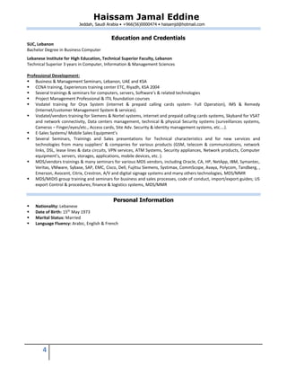 Haissam Jamal Eddine
Jeddah, Saudi Arabia • +966(56)0000474 • haisamjd@hotmail.com
4
Education and Credentials
SUC, Lebanon
Bachelor Degree in Business Computer
Lebanese Institute for High Education, Technical Superior Faculty, Lebanon
Technical Superior 3 years in Computer, Information & Management Sciences
Professional Development:
 Business & Management Seminars, Lebanon, UAE and KSA
 CCNA training, Experiences training center ETC, Riyadh, KSA 2004
 Several trainings & seminars for computers, servers, Software’s & related technologies
 Project Management Professional & ITIL foundation courses
 Vodatel training for Oryx System (internet & prepaid calling cards system- Full Operation), IMS & Remedy
(Internet/customer Management System & services).
 Vodatel/vendors training for Siemens & Nortel systems, internet and prepaid calling cards systems, Skyband for VSAT
and network connectivity, Data centers management, technical & physical Security systems (surveillances systems,
Cameras – Finger/eyes/etc., Access cards, Site Adv. Security & identity management systems, etc.…).
 E-Sales Systems/ Mobile Sales Equipment’s
 Several Seminars, Trainings and Sales presentations for Technical characteristics and for new services and
technologies from many suppliers’ & companies for various products (GSM, telecom & communications, network
links, DSL, lease lines & data circuits, VPN services, ATM Systems, Security appliances, Network products, Computer
equipment’s, servers, storages, applications, mobile devices, etc. ).
 MDS/vendors trainings & many seminars for various MDS vendors, including Oracle, CA, HP, NetApp, IBM, Symantec,
Veritas, VMware, Sybase, SAP, EMC, Cisco, Dell, Fujitsu Siemens, Systimax, CommScope, Avaya, Polycom, Tandberg, ,
Emerson, Avocent, Citrix, Crestron, A/V and digital signage systems and many others technologies, MDS/MMR
 MDS/MIDIS group training and seminars for business and sales processes, code of conduct, import/export guides; US
export Control & procedures; finance & logistics systems, MDS/MMR
Personal Information
 Nationality: Lebanese
 Date of Birth: 15th
May 1973
 Marital Status: Married
 Language Fluency: Arabic, English & French
 