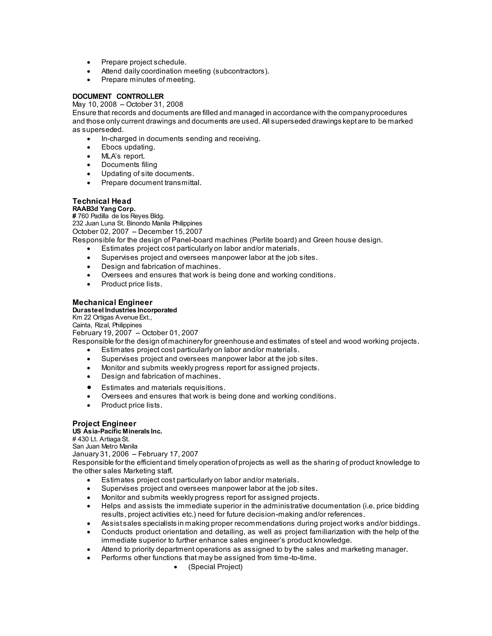  Prepare project schedule.
 Attend daily coordination meeting (subcontractors).
 Prepare minutes of meeting.
DOCUMENT CONTROLLER
May 10, 2008 – October 31, 2008
Ensure that records and documents are filled and managed in accordance with the companyprocedures
and those only current drawings and documents are used. All superseded drawings keptare to be marked
as superseded.
 In-charged in documents sending and receiving.
 Ebocs updating.
 MLA’s report.
 Documents filing
 Updating of site documents.
 Prepare document transmittal.
Technical Head
RAAB3d Yang Corp.
# 760 Padilla de los Reyes Bldg.
232 Juan Luna St. Binondo Manila Philippines
October 02, 2007 – December 15,2007
Responsible for the design of Panel-board machines (Perlite board) and Green house design.
 Estimates project cost particularly on labor and/or materials.
 Supervises project and oversees manpower labor at the job sites.
 Design and fabrication of machines.
 Oversees and ensures that work is being done and working conditions.
 Product price lists.
Mechanical Engineer
Durasteel Industries Incorporated
Km 22 Ortigas Avenue Ext.,
Cainta, Rizal, Philippines
February 19, 2007 – October 01, 2007
Responsible for the design ofmachineryfor greenhouse and estimates of steel and wood working projects.
 Estimates project cost particularly on labor and/or materials.
 Supervises project and oversees manpower labor at the job sites.
 Monitor and submits weekly progress report for assigned projects.
 Design and fabrication of machines.
 Estimates and materials requisitions.
 Oversees and ensures that work is being done and working conditions.
 Product price lists.
Project Engineer
US Asia-Pacific Minerals Inc.
# 430 Lt. Artiaga St.
San Juan Metro Manila
January 31, 2006 – February 17, 2007
Responsible for the efficientand timely operation ofprojects as well as the sharing of product knowledge to
the other sales Marketing staff.
 Estimates project cost particularly on labor and/or materials.
 Supervises project and oversees manpower labor at the job sites.
 Monitor and submits weekly progress report for assigned projects.
 Helps and assists the immediate superior in the administrative documentation (i.e. price bidding
results, project activities etc.) need for future decision-making and/or references.
 Assistsales specialists in making proper recommendations during project works and/or biddings.
 Conducts product orientation and detailing, as well as project familiarization with the help of the
immediate superior to further enhance sales engineer’s product knowledge.
 Attend to priority department operations as assigned to by the sales and marketing manager.
 Performs other functions that may be assigned from time-to-time.
 (Special Project)
 
