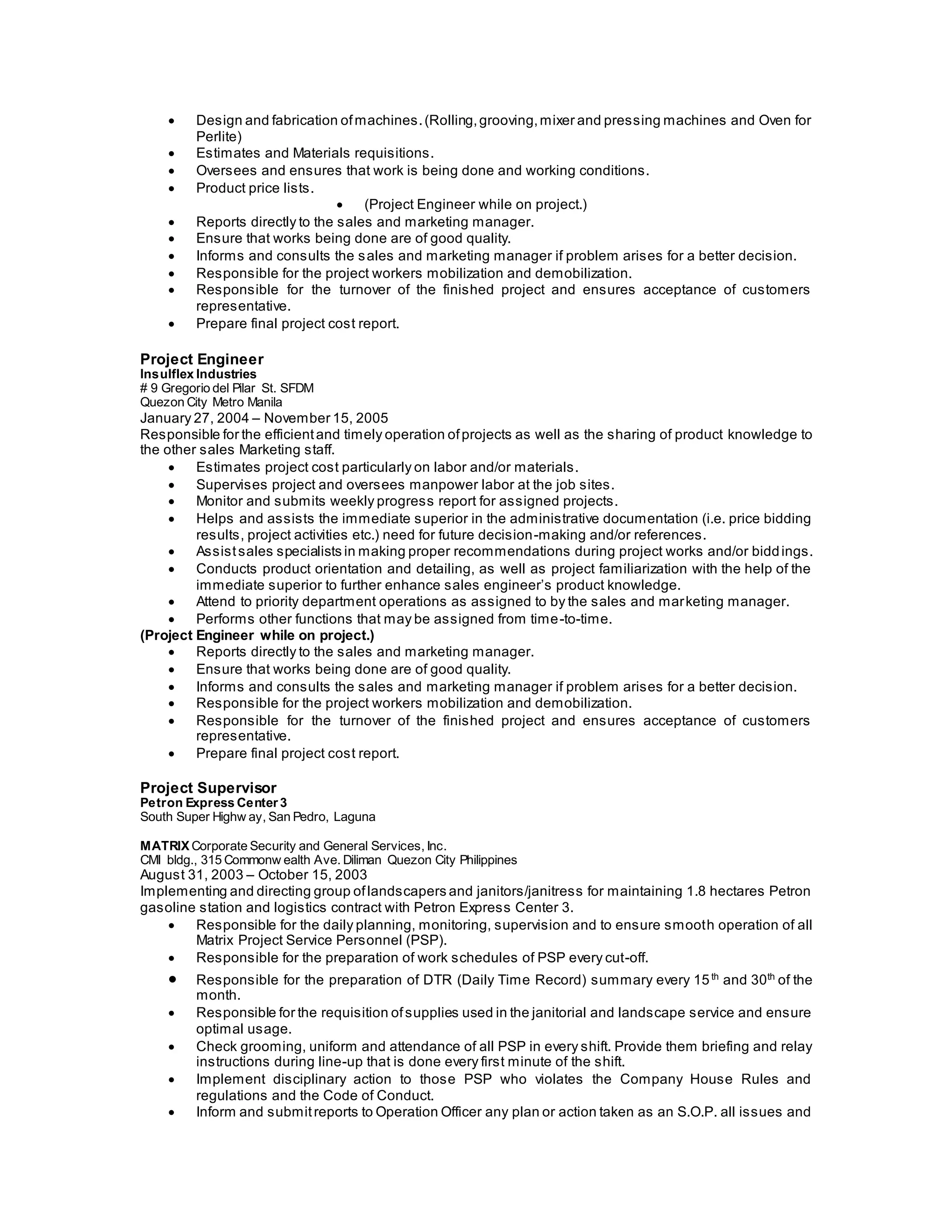  Design and fabrication ofmachines.(Rolling,grooving,mixer and pressing machines and Oven for
Perlite)
 Estimates and Materials requisitions.
 Oversees and ensures that work is being done and working conditions.
 Product price lists.
 (Project Engineer while on project.)
 Reports directly to the sales and marketing manager.
 Ensure that works being done are of good quality.
 Informs and consults the sales and marketing manager if problem arises for a better decision.
 Responsible for the project workers mobilization and demobilization.
 Responsible for the turnover of the finished project and ensures acceptance of customers
representative.
 Prepare final project cost report.
Project Engineer
Insulflex Industries
# 9 Gregorio del Pilar St. SFDM
Quezon City Metro Manila
January 27, 2004 – November 15, 2005
Responsible for the efficientand timely operation ofprojects as well as the sharing of product knowledge to
the other sales Marketing staff.
 Estimates project cost particularly on labor and/or materials.
 Supervises project and oversees manpower labor at the job sites.
 Monitor and submits weekly progress report for assigned projects.
 Helps and assists the immediate superior in the administrative documentation (i.e. price bidding
results, project activities etc.) need for future decision-making and/or references.
 Assistsales specialists in making proper recommendations during project works and/or biddings.
 Conducts product orientation and detailing, as well as project familiarization with the help of the
immediate superior to further enhance sales engineer’s product knowledge.
 Attend to priority department operations as assigned to by the sales and marketing manager.
 Performs other functions that may be assigned from time-to-time.
(Project Engineer while on project.)
 Reports directly to the sales and marketing manager.
 Ensure that works being done are of good quality.
 Informs and consults the sales and marketing manager if problem arises for a better decision.
 Responsible for the project workers mobilization and demobilization.
 Responsible for the turnover of the finished project and ensures acceptance of customers
representative.
 Prepare final project cost report.
Project Supervisor
Petron Express Center 3
South Super Highw ay, San Pedro, Laguna
MATRIX Corporate Security and General Services, Inc.
CMI bldg., 315 Commonw ealth Ave. Diliman Quezon City Philippines
August 31, 2003 – October 15, 2003
Implementing and directing group oflandscapers and janitors/janitress for maintaining 1.8 hectares Petron
gasoline station and logistics contract with Petron Express Center 3.
 Responsible for the daily planning, monitoring, supervision and to ensure smooth operation of all
Matrix Project Service Personnel (PSP).
 Responsible for the preparation of work schedules of PSP every cut-off.
 Responsible for the preparation of DTR (Daily Time Record) summary every 15th
and 30th
of the
month.
 Responsible for the requisition ofsupplies used in the janitorial and landscape service and ensure
optimal usage.
 Check grooming, uniform and attendance of all PSP in every shift. Provide them briefing and relay
instructions during line-up that is done every first minute of the shift.
 Implement disciplinary action to those PSP who violates the Company House Rules and
regulations and the Code of Conduct.
 Inform and submitreports to Operation Officer any plan or action taken as an S.O.P. all issues and
 