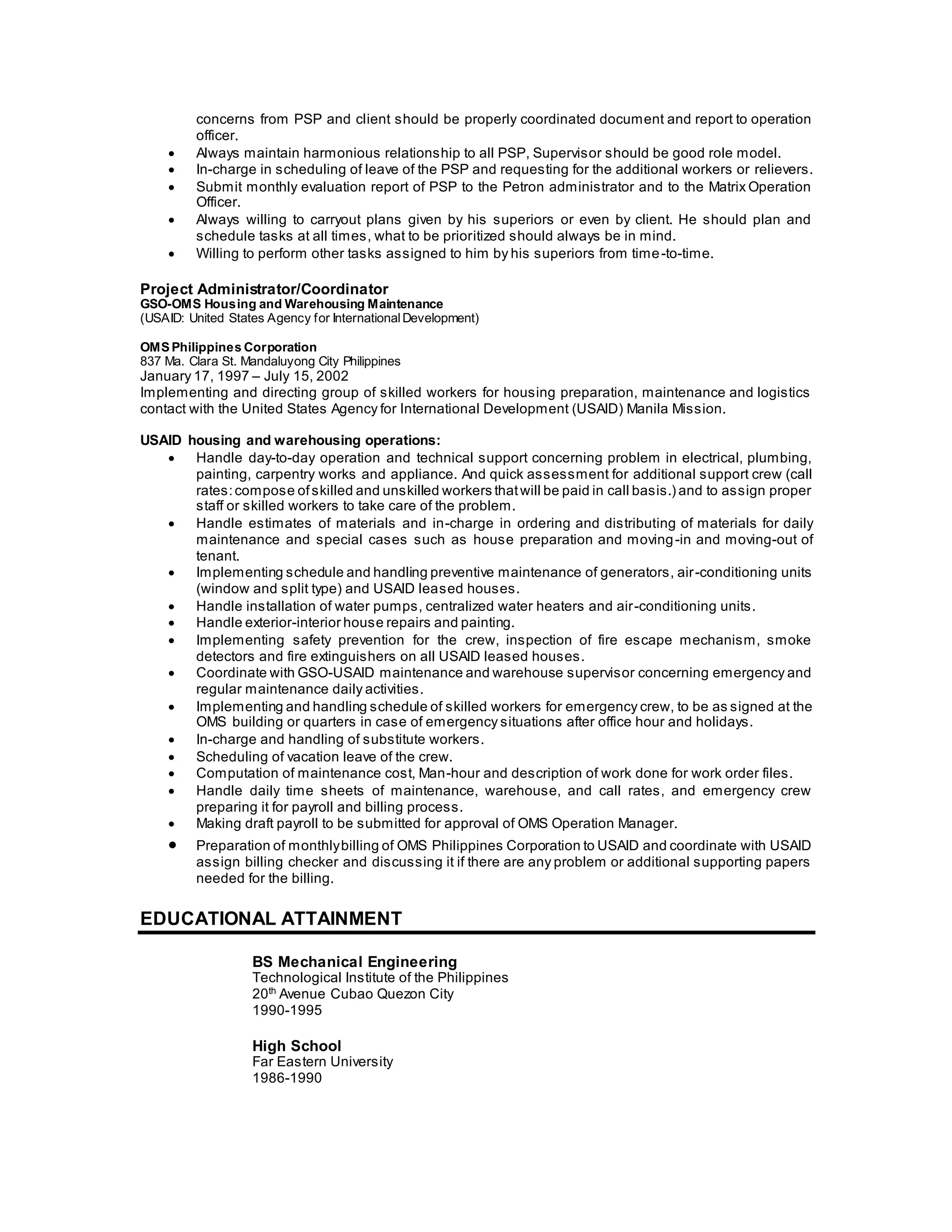 concerns from PSP and client should be properly coordinated document and report to operation
officer.
 Always maintain harmonious relationship to all PSP, Supervisor should be good role model.
 In-charge in scheduling of leave of the PSP and requesting for the additional workers or relievers.
 Submit monthly evaluation report of PSP to the Petron administrator and to the Matrix Operation
Officer.
 Always willing to carryout plans given by his superiors or even by client. He should plan and
schedule tasks at all times, what to be prioritized should always be in mind.
 Willing to perform other tasks assigned to him by his superiors from time-to-time.
Project Administrator/Coordinator
GSO-OMS Housing and Warehousing Maintenance
(USAID: United States Agency for InternationalDevelopment)
OMS Philippines Corporation
837 Ma. Clara St. Mandaluyong City Philippines
January 17, 1997 – July 15, 2002
Implementing and directing group of skilled workers for housing preparation, maintenance and logistics
contact with the United States Agency for International Development (USAID) Manila Mission.
USAID housing and warehousing operations:
 Handle day-to-day operation and technical support concerning problem in electrical, plumbing,
painting, carpentry works and appliance. And quick assessment for additional support crew (call
rates:compose ofskilled and unskilled workers thatwill be paid in call basis.) and to assign proper
staff or skilled workers to take care of the problem.
 Handle estimates of materials and in-charge in ordering and distributing of materials for daily
maintenance and special cases such as house preparation and moving-in and moving-out of
tenant.
 Implementing schedule and handling preventive maintenance of generators, air-conditioning units
(window and split type) and USAID leased houses.
 Handle installation of water pumps, centralized water heaters and air-conditioning units.
 Handle exterior-interior house repairs and painting.
 Implementing safety prevention for the crew, inspection of fire escape mechanism, smoke
detectors and fire extinguishers on all USAID leased houses.
 Coordinate with GSO-USAID maintenance and warehouse supervisor concerning emergency and
regular maintenance daily activities.
 Implementing and handling schedule of skilled workers for emergency crew, to be as signed at the
OMS building or quarters in case of emergency situations after office hour and holidays.
 In-charge and handling of substitute workers.
 Scheduling of vacation leave of the crew.
 Computation of maintenance cost, Man-hour and description of work done for work order files.
 Handle daily time sheets of maintenance, warehouse, and call rates, and emergency crew
preparing it for payroll and billing process.
 Making draft payroll to be submitted for approval of OMS Operation Manager.
 Preparation of monthlybilling of OMS Philippines Corporation to USAID and coordinate with USAID
assign billing checker and discussing it if there are any problem or additional supporting papers
needed for the billing.
EDUCATIONAL ATTAINMENT
BS Mechanical Engineering
Technological Institute of the Philippines
20th
Avenue Cubao Quezon City
1990-1995
High School
Far Eastern University
1986-1990
 