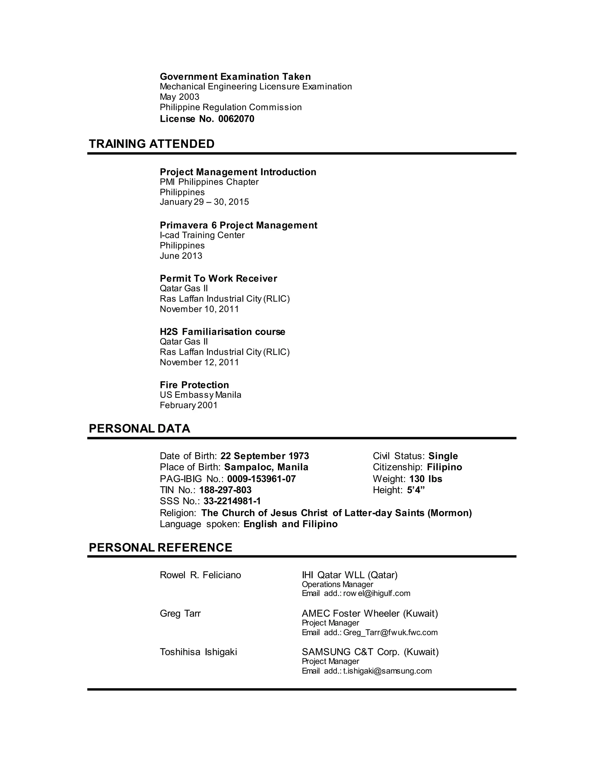 Government Examination Taken
Mechanical Engineering Licensure Examination
May 2003
Philippine Regulation Commission
License No. 0062070
TRAINING ATTENDED
Project Management Introduction
PMI Philippines Chapter
Philippines
January 29 – 30, 2015
Primavera 6 Project Management
I-cad Training Center
Philippines
June 2013
Permit To Work Receiver
Qatar Gas II
Ras Laffan Industrial City (RLIC)
November 10, 2011
H2S Familiarisation course
Qatar Gas II
Ras Laffan Industrial City (RLIC)
November 12, 2011
Fire Protection
US Embassy Manila
February 2001
PERSONAL DATA
Date of Birth: 22 September 1973 Civil Status: Single
Place of Birth: Sampaloc, Manila Citizenship: Filipino
PAG-IBIG No.: 0009-153961-07 Weight: 130 lbs
TIN No.: 188-297-803 Height: 5’4”
SSS No.: 33-2214981-1
Religion: The Church of Jesus Christ of Latter-day Saints (Mormon)
Language spoken: English and Filipino
PERSONAL REFERENCE
Rowel R. Feliciano IHI Qatar WLL (Qatar)
Operations Manager
Email add.: row el@ihigulf.com
Greg Tarr AMEC Foster Wheeler (Kuwait)
Project Manager
Email add.: Greg_Tarr@fwuk.fwc.com
Toshihisa Ishigaki SAMSUNG C&T Corp. (Kuwait)
Project Manager
Email add.: t.ishigaki@samsung.com
 