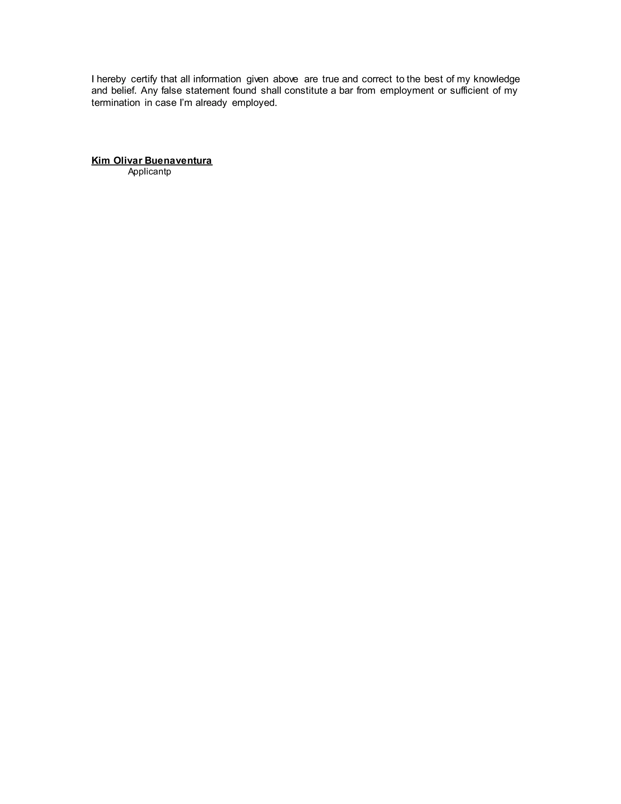 I hereby certify that all information given above are true and correct to the best of my knowledge
and belief. Any false statement found shall constitute a bar from employment or sufficient of my
termination in case I’m already employed.
Kim Olivar Buenaventura
Applicantp
 