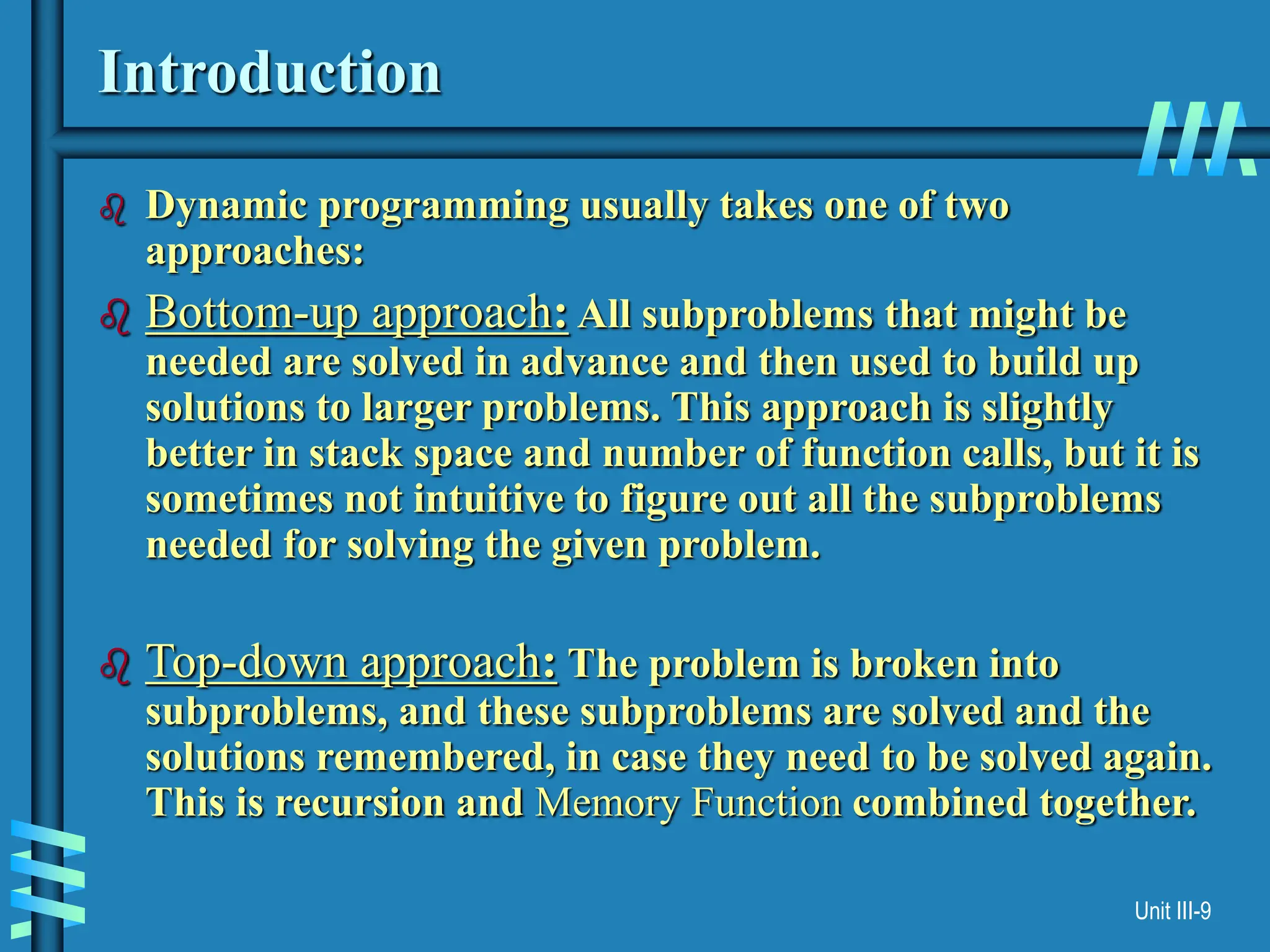 Unit III-9
Introduction
 Dynamic programming usually takes one of two
approaches:
 Bottom-up approach: All subproblems that might be
needed are solved in advance and then used to build up
solutions to larger problems. This approach is slightly
better in stack space and number of function calls, but it is
sometimes not intuitive to figure out all the subproblems
needed for solving the given problem.
 Top-down approach: The problem is broken into
subproblems, and these subproblems are solved and the
solutions remembered, in case they need to be solved again.
This is recursion and Memory Function combined together.
 