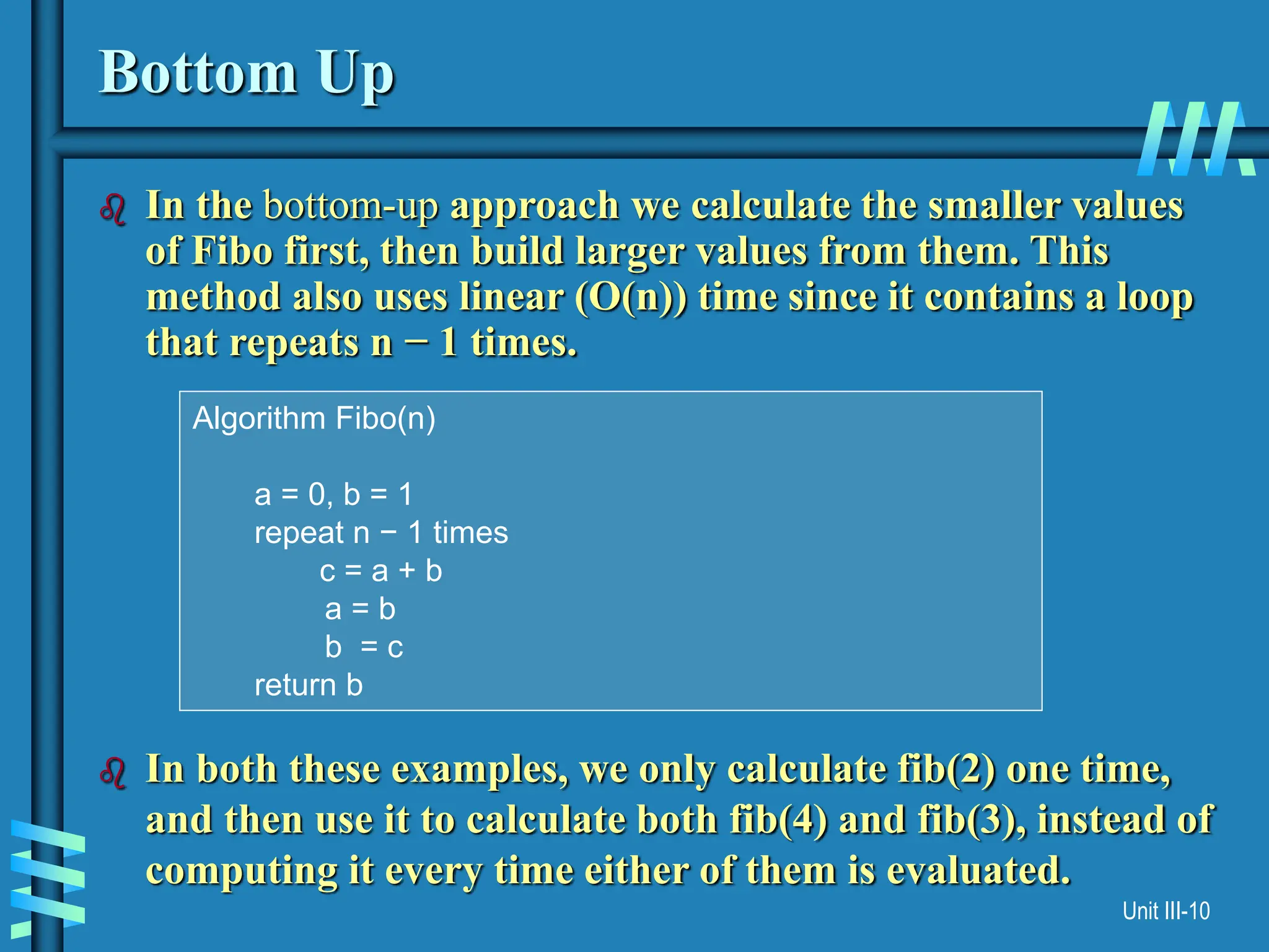 Unit III-10
Bottom Up
 In the bottom-up approach we calculate the smaller values
of Fibo first, then build larger values from them. This
method also uses linear (O(n)) time since it contains a loop
that repeats n − 1 times.
 In both these examples, we only calculate fib(2) one time,
and then use it to calculate both fib(4) and fib(3), instead of
computing it every time either of them is evaluated.
Algorithm Fibo(n)
a = 0, b = 1
repeat n − 1 times
c = a + b
a = b
b = c
return b
 