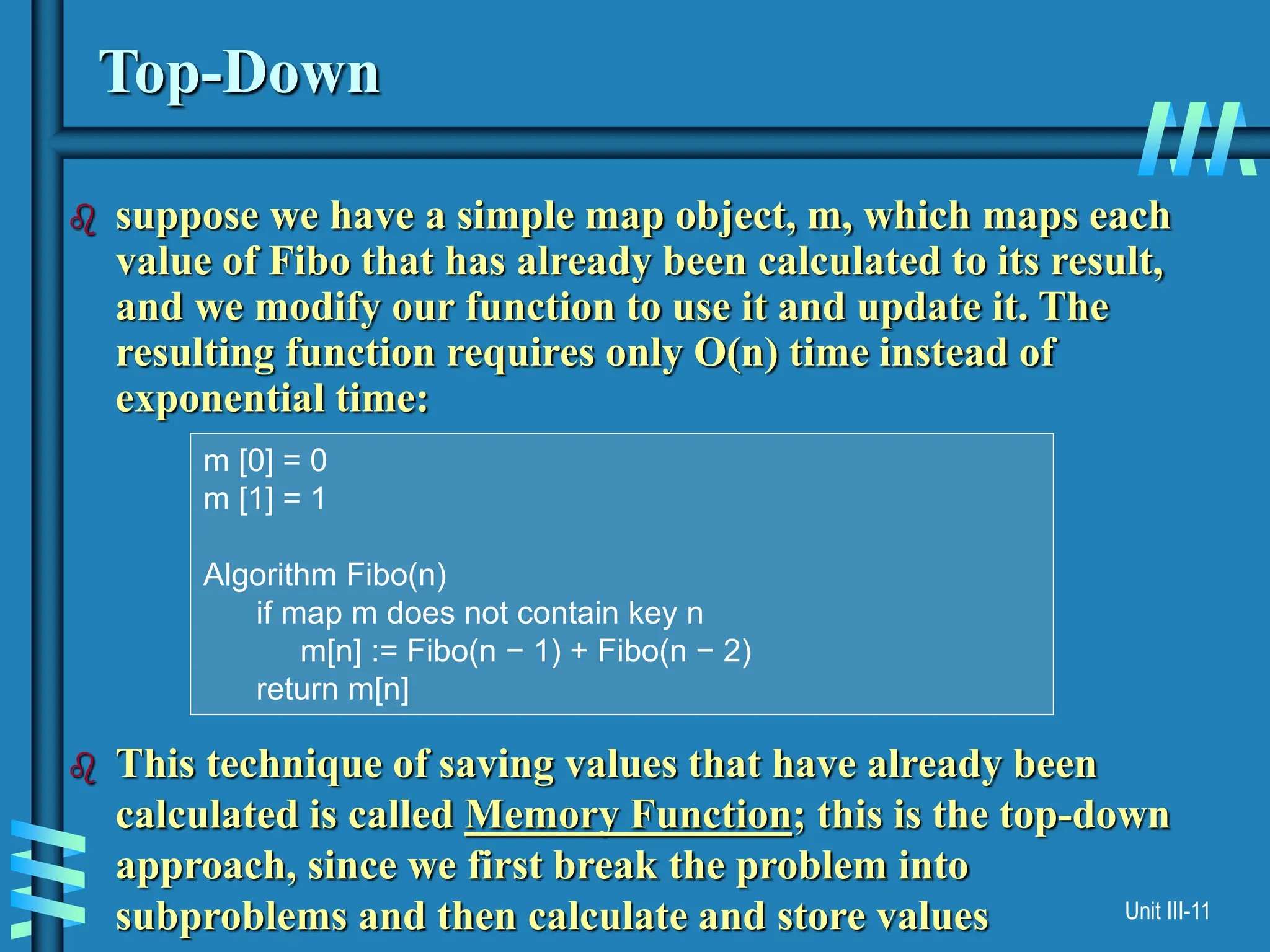 Unit III-11
Top-Down
 suppose we have a simple map object, m, which maps each
value of Fibo that has already been calculated to its result,
and we modify our function to use it and update it. The
resulting function requires only O(n) time instead of
exponential time:
 This technique of saving values that have already been
calculated is called Memory Function; this is the top-down
approach, since we first break the problem into
subproblems and then calculate and store values
m [0] = 0
m [1] = 1
Algorithm Fibo(n)
if map m does not contain key n
m[n] := Fibo(n − 1) + Fibo(n − 2)
return m[n]
 