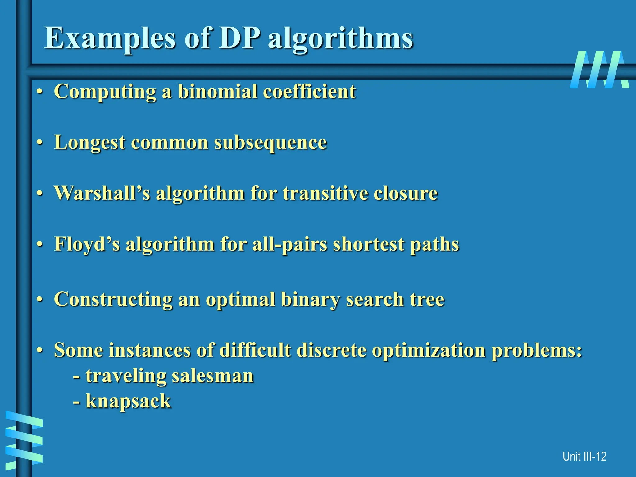 Unit III-12
Examples of DP algorithms
• Computing a binomial coefficient
• Longest common subsequence
• Warshall’s algorithm for transitive closure
• Floyd’s algorithm for all-pairs shortest paths
• Constructing an optimal binary search tree
• Some instances of difficult discrete optimization problems:
- traveling salesman
- knapsack
 