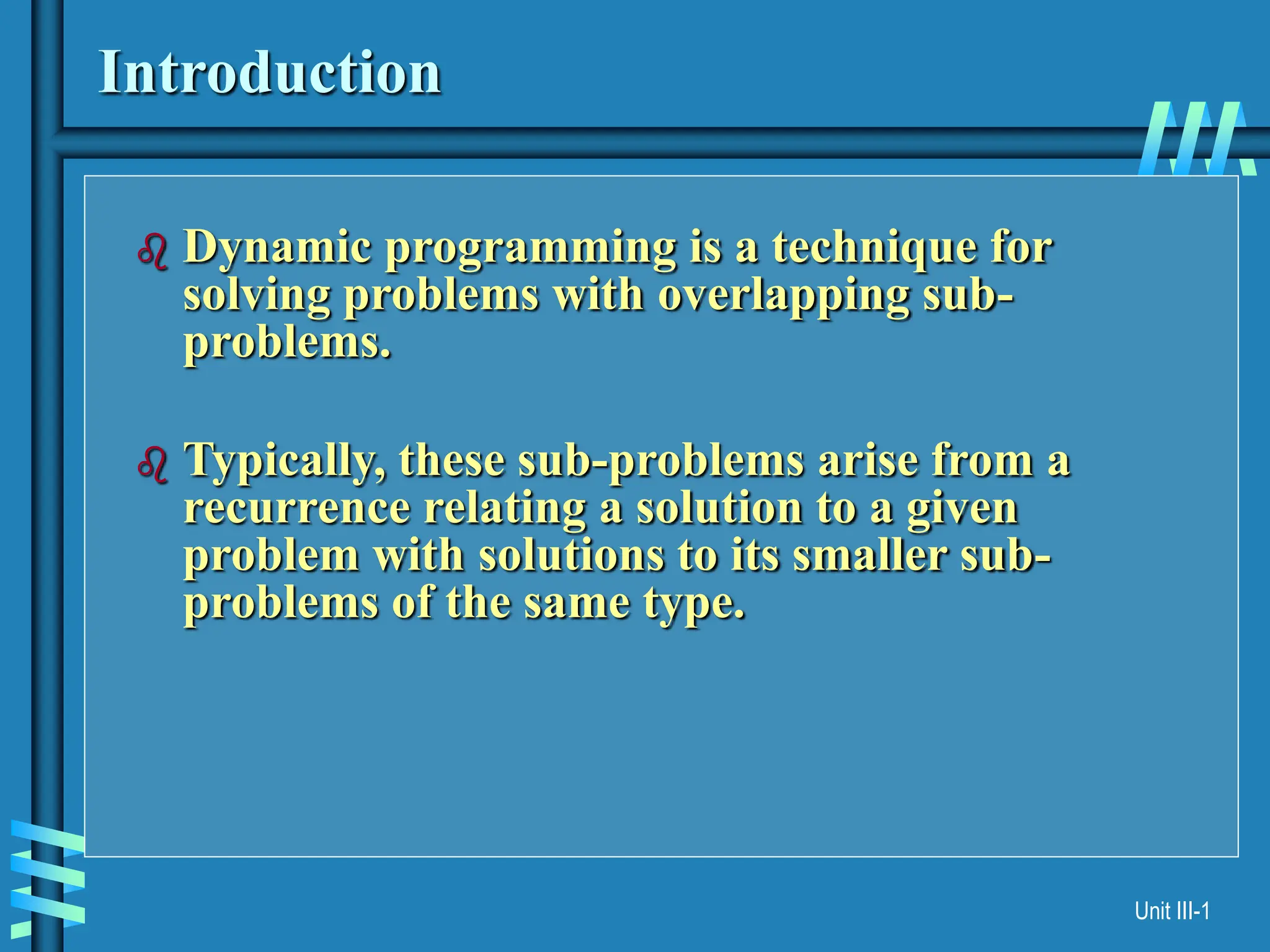 Unit III-1
Introduction
 Dynamic programming is a technique for
solving problems with overlapping sub-
problems.
 Typically, these sub-problems arise from a
recurrence relating a solution to a given
problem with solutions to its smaller sub-
problems of the same type.
 