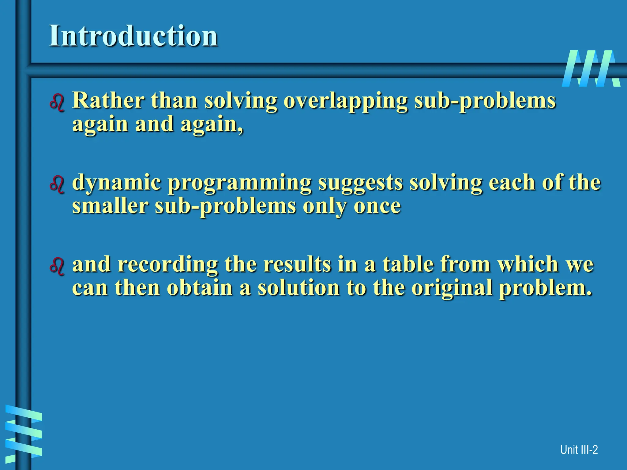 Unit III-2
Introduction
 Rather than solving overlapping sub-problems
again and again,
 dynamic programming suggests solving each of the
smaller sub-problems only once
 and recording the results in a table from which we
can then obtain a solution to the original problem.
 