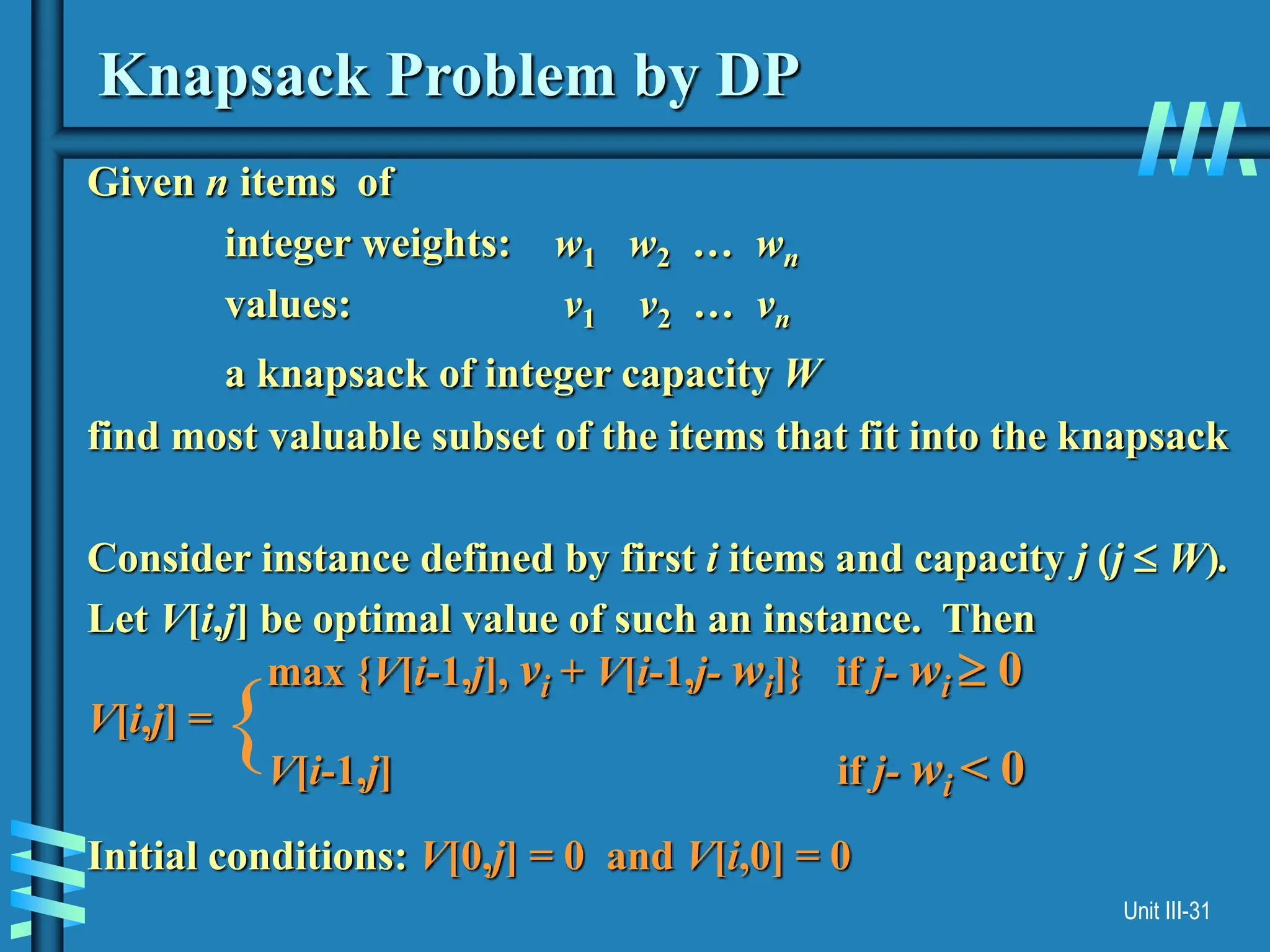 Unit III-31
Knapsack Problem by DP
Given n items of
integer weights: w1 w2 … wn
values: v1 v2 … vn
a knapsack of integer capacity W
find most valuable subset of the items that fit into the knapsack
Consider instance defined by first i items and capacity j (j  W).
Let V[i,j] be optimal value of such an instance. Then
max {V[i-1,j], vi + V[i-1,j- wi]} if j- wi  0
V[i,j] =
V[i-1,j] if j- wi < 0
Initial conditions: V[0,j] = 0 and V[i,0] = 0
{
 
