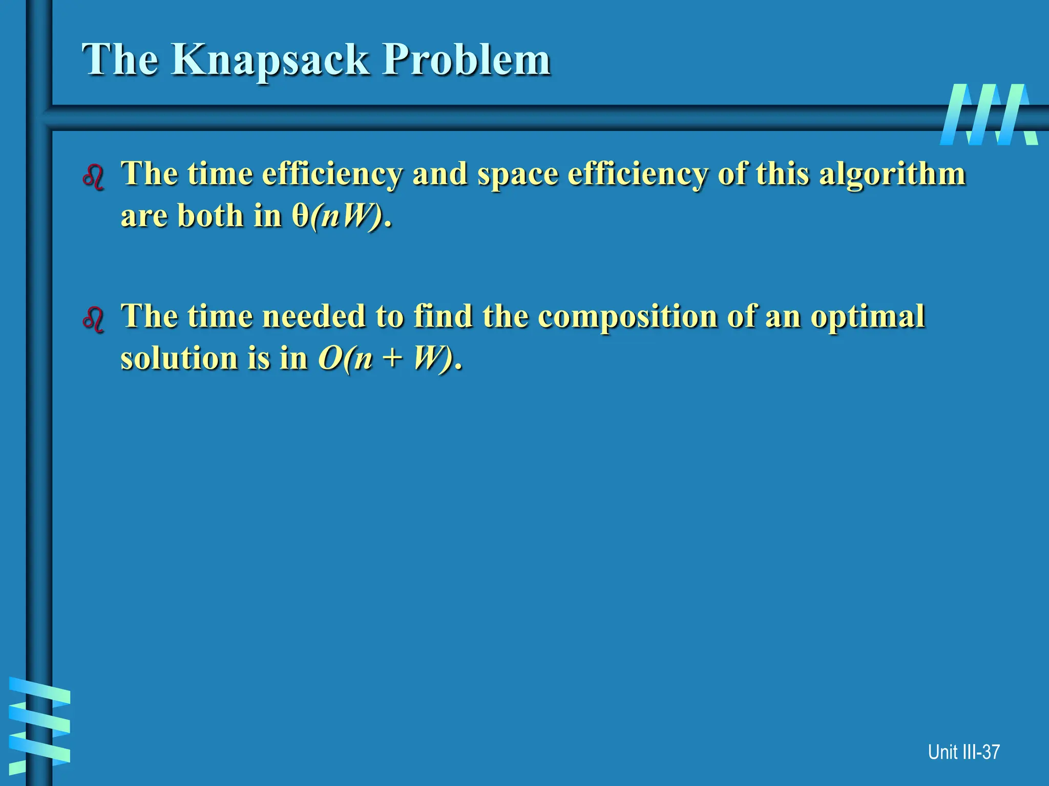 Unit III-37
The Knapsack Problem
 The time efficiency and space efficiency of this algorithm
are both in θ(nW).
 The time needed to find the composition of an optimal
solution is in O(n + W).
 